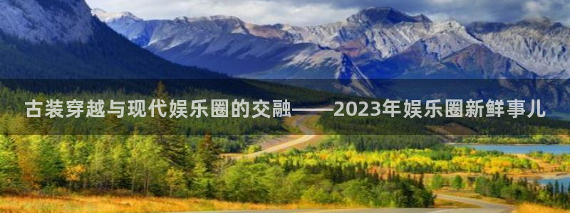 盛煌平台平台登录：古装穿越与现代娱乐圈的交融——2023年娱乐圈新鲜事儿