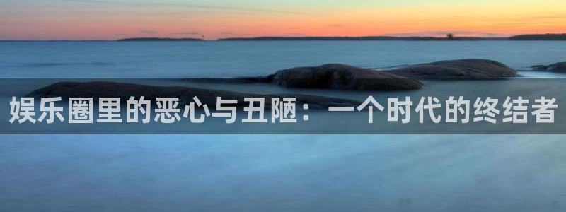 壹号玩家app下载：娱乐圈里的恶心与丑陋：一个时代的终结者